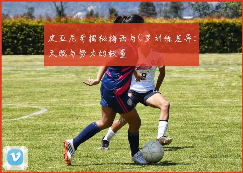 皮亚尼奇揭秘梅西与C罗训练差异：天赋与努力的较量