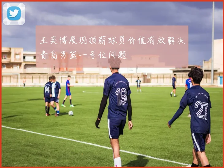 王奕博展现顶薪球员价值有效解决青岛男篮一号位问题
