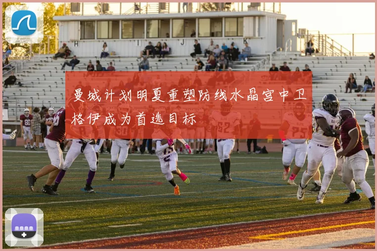 曼城计划明夏重塑防线水晶宫中卫格伊成为首选目标