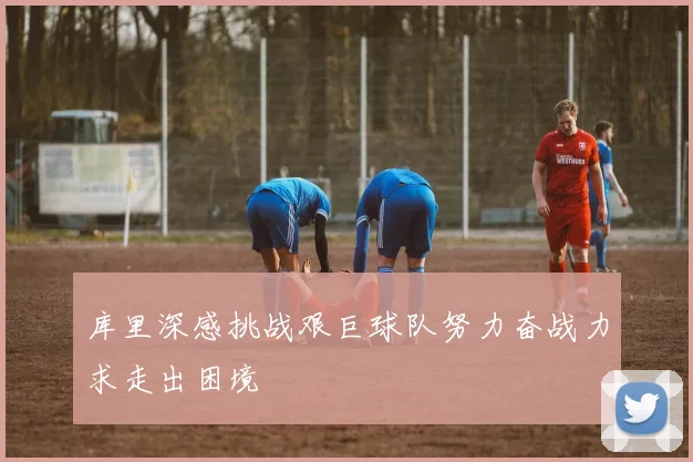 库里深感挑战艰巨球队努力奋战力求走出困境