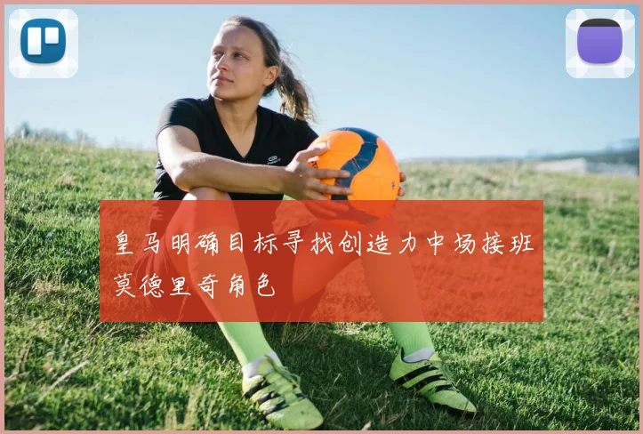 皇马明确目标寻找创造力中场接班莫德里奇角色