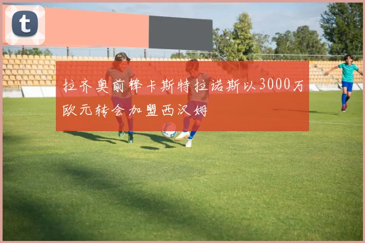 拉齐奥前锋卡斯特拉诺斯以3000万欧元转会加盟西汉姆