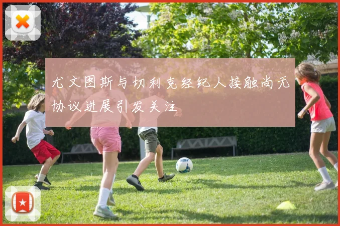 尤文图斯与切利克经纪人接触尚无协议进展引发关注