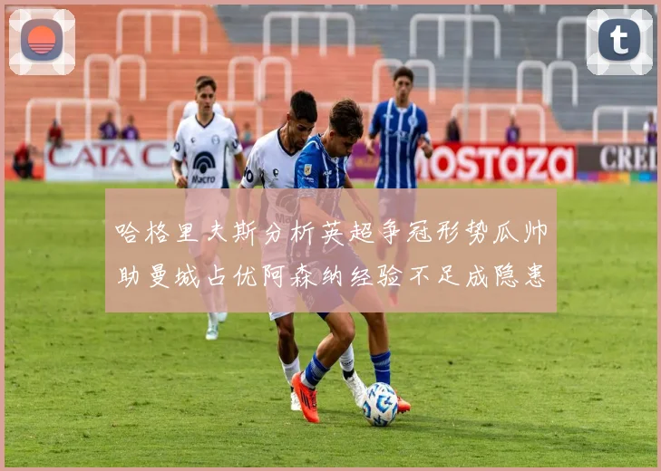 哈格里夫斯分析英超争冠形势瓜帅助曼城占优阿森纳经验不足成隐患