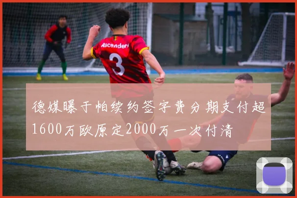 德媒曝于帕续约签字费分期支付超1600万欧原定2000万一次付清