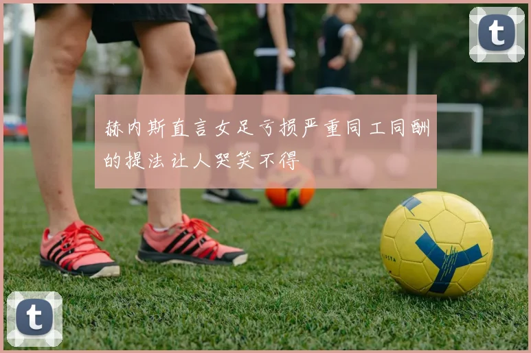 赫内斯直言女足亏损严重同工同酬的提法让人哭笑不得