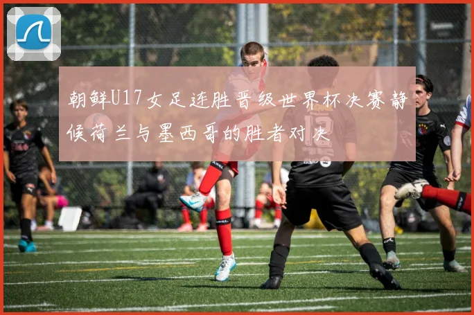 朝鲜U17女足连胜晋级世界杯决赛静候荷兰与墨西哥的胜者对决