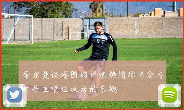 蒂尔曼谈塔图姆训练热情称怀念与对手互喷垃圾话的乐趣