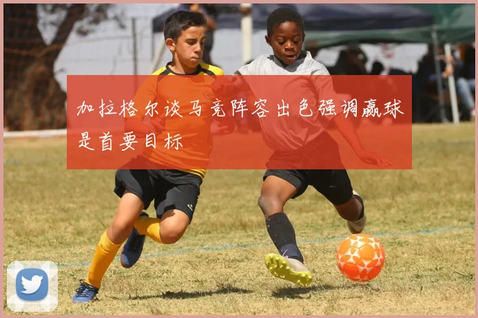 加拉格尔谈马竞阵容出色强调赢球是首要目标