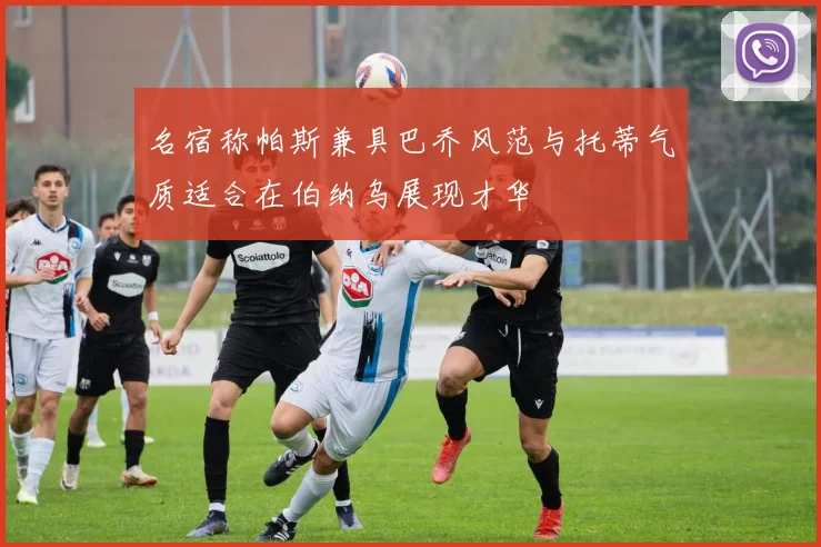 名宿称帕斯兼具巴乔风范与托蒂气质适合在伯纳乌展现才华