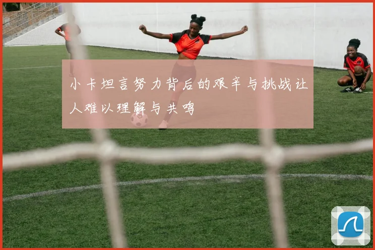 小卡坦言努力背后的艰辛与挑战让人难以理解与共鸣