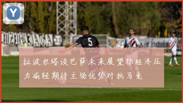 拉波尔塔谈巴萨未来展望称经济压力减轻期待主场优势对抗马竞