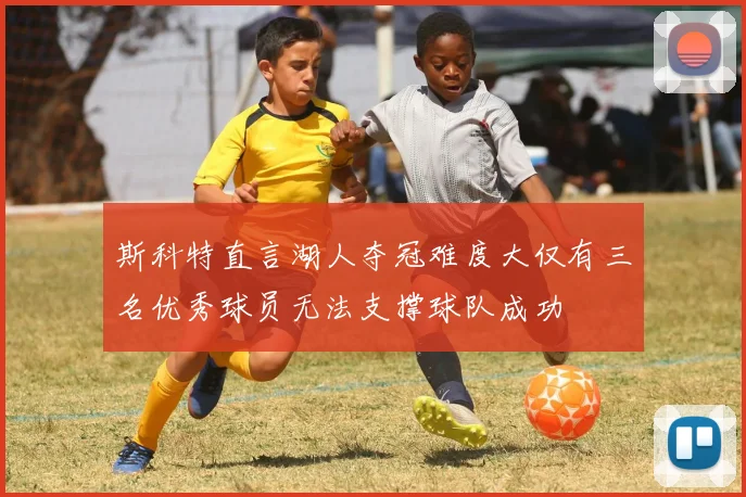 斯科特直言湖人夺冠难度大仅有三名优秀球员无法支撑球队成功