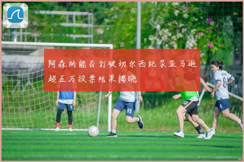阿森纳能否打破切尔西纪录亚马逊超五万投票结果揭晓