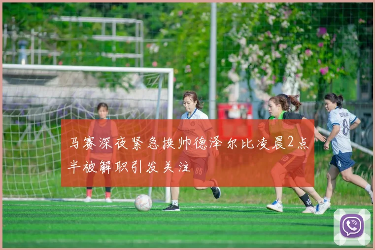 马赛深夜紧急换帅德泽尔比凌晨2点半被解职引发关注