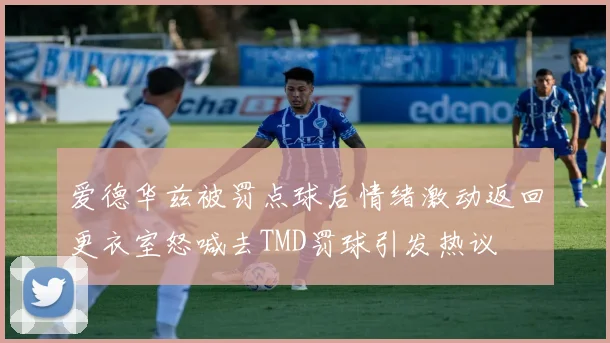 爱德华兹被罚点球后情绪激动返回更衣室怒喊去TMD罚球引发热议