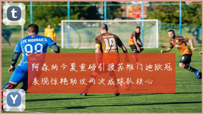 阿森纳今夏重磅引援苏维门迪欧冠表现惊艳助攻两次成球队核心