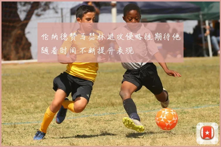 伦纳德赞马瑟林进攻侵略性期待他随着时间不断提升表现