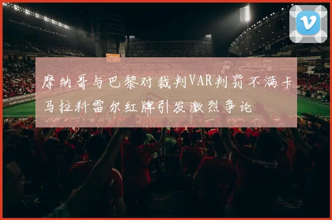 摩纳哥与巴黎对裁判VAR判罚不满卡马拉科雷尔红牌引发激烈争论