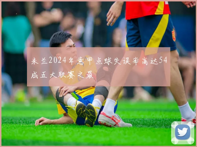 米兰2024年意甲点球失误率高达54成五大联赛之最