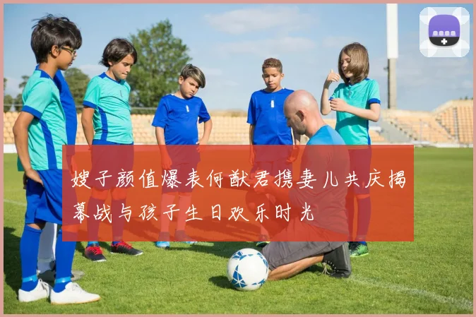 嫂子颜值爆表何猷君携妻儿共庆揭幕战与孩子生日欢乐时光