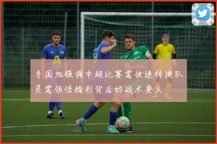 李国旭强调中超比赛需快速转换队员需领悟精彩背后的战术要义
