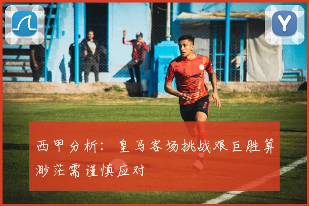 西甲分析：皇马客场挑战艰巨胜算渺茫需谨慎应对