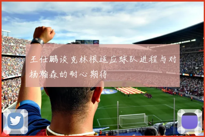 王仕鹏谈克林根适应球队进程与对杨瀚森的耐心期待