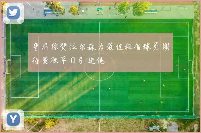 鲁尼称赞拉尔森为最佳租借球员期待曼联早日引进他