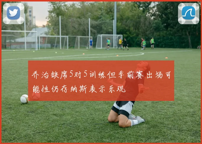 乔治缺席5对5训练但季前赛出场可能性仍存纳斯表示乐观