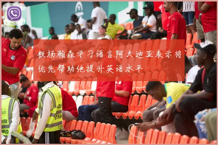 教杨瀚森学习语言阿夫迪亚表示将优先帮助他提升英语水平