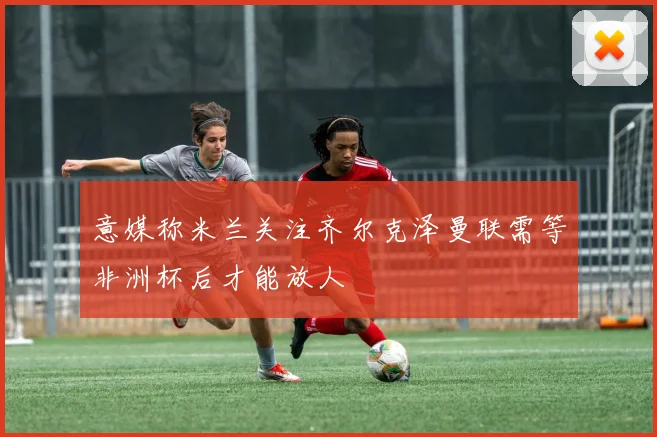 意媒称米兰关注齐尔克泽曼联需等非洲杯后才能放人