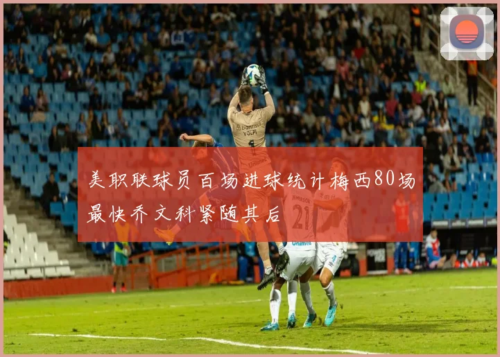 美职联球员百场进球统计梅西80场最快乔文科紧随其后