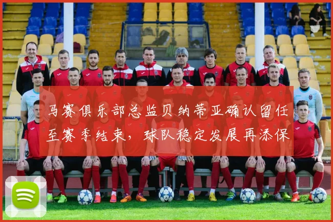 马赛俱乐部总监贝纳蒂亚确认留任至赛季结束，球队稳定发展再添保障