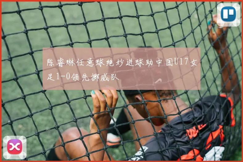陈睿琳任意球绝妙进球助中国U17女足1-0领先挪威队